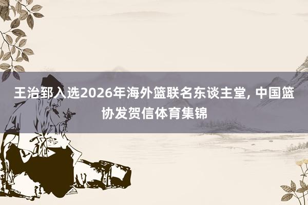 王治郅入选2026年海外篮联名东谈主堂, 中国篮协发贺信体育集锦