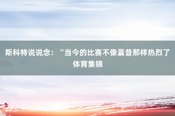 斯科特说说念：“当今的比赛不像曩昔那样热烈了体育集锦