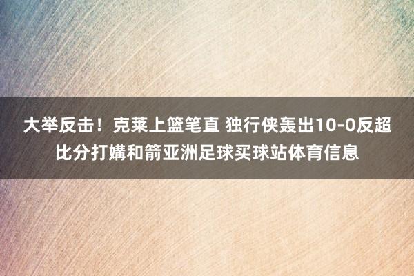 大举反击！克莱上篮笔直 独行侠轰出10-0反超比分打媾和箭亚洲足球买球站体育信息
