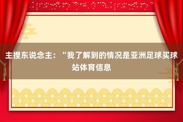 主捏东说念主：“我了解到的情况是亚洲足球买球站体育信息