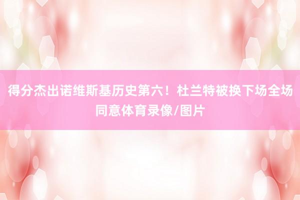 得分杰出诺维斯基历史第六！杜兰特被换下场全场同意体育录像/图片