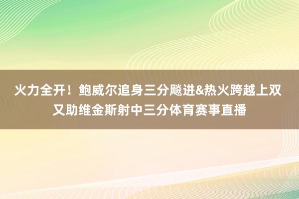 火力全开！鲍威尔追身三分飚进&热火跨越上双 又助维金斯射中三分体育赛事直播
