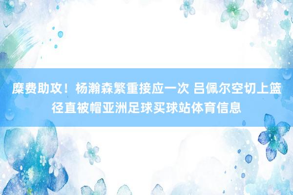 糜费助攻！杨瀚森繁重接应一次 吕佩尔空切上篮径直被帽亚洲足球买球站体育信息