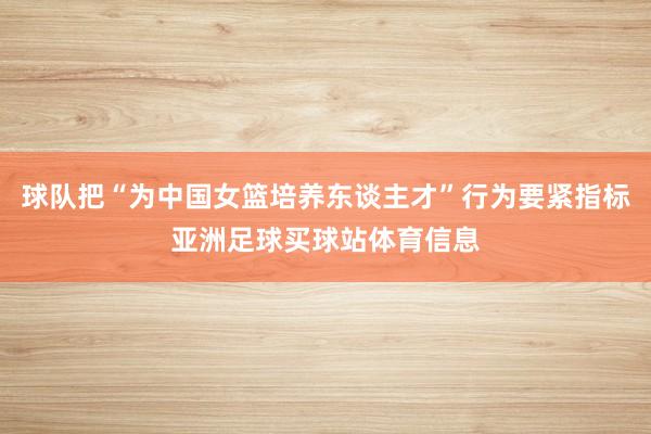 球队把“为中国女篮培养东谈主才”行为要紧指标亚洲足球买球站体育信息