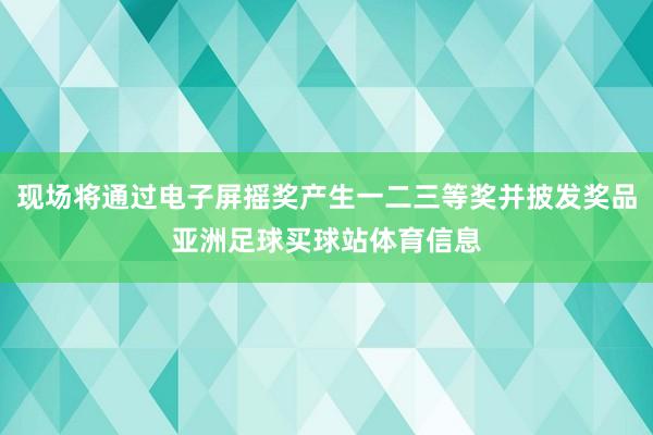 现场将通过电子屏摇奖产生一二三等奖并披发奖品亚洲足球买球站体育信息